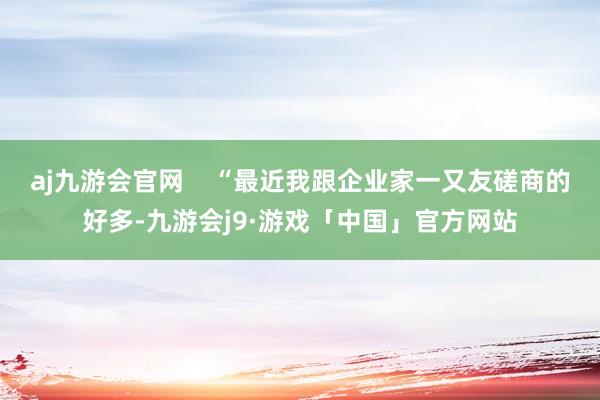 aj九游会官网    “最近我跟企业家一又友磋商的好多-九游会j9·游戏「中国」官方网站