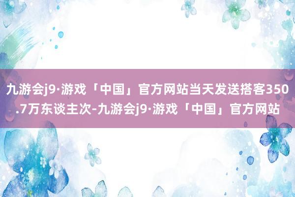 九游会j9·游戏「中国」官方网站当天发送搭客350.7万东谈主次-九游会j9·游戏「中国」官方网站
