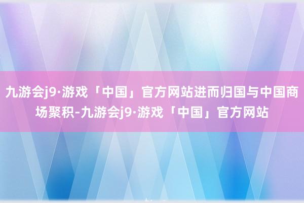 九游会j9·游戏「中国」官方网站进而归国与中国商场聚积-九游会j9·游戏「中国」官方网站