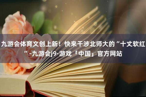 九游会体育文创上新！快来干涉北师大的“十丈软红”-九游会j9·游戏「中国」官方网站