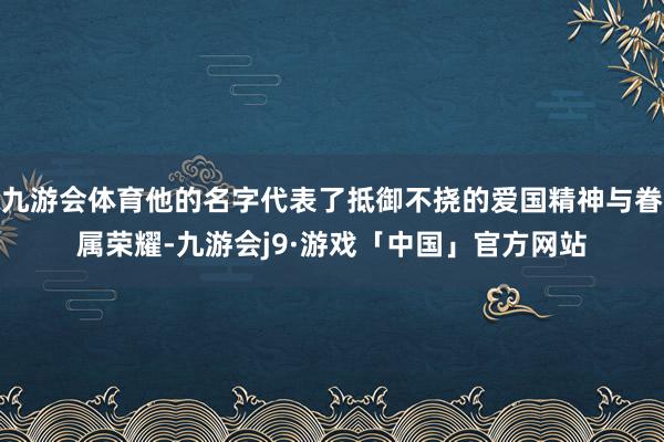九游会体育他的名字代表了抵御不挠的爱国精神与眷属荣耀-九游会j9·游戏「中国」官方网站
