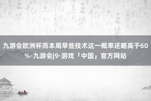 九游会欧洲杯而本周早些技术这一概率还略高于60%-九游会j9·游戏「中国」官方网站