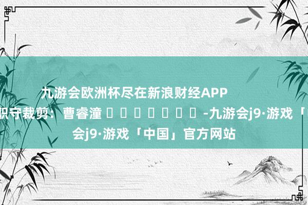 九游会欧洲杯尽在新浪财经APP 职守裁剪:曹睿潼 -九游会j9·游戏「中国」官方网站