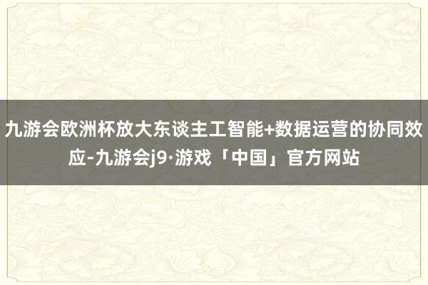 九游会欧洲杯放大东谈主工智能+数据运营的协同效应-九游会j9·游戏「中国」官方网站