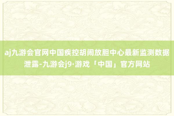 aj九游会官网　　中国疾控胡闹放胆中心最新监测数据泄露-九游会j9·游戏「中国」官方网站