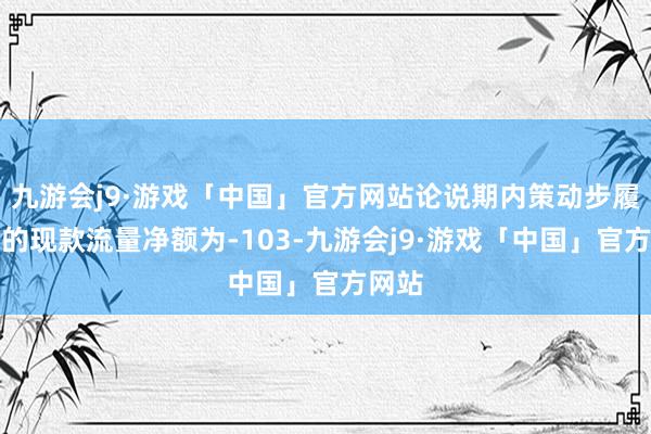 九游会j9·游戏「中国」官方网站论说期内策动步履产生的现款流量净额为-103-九游会j9·游戏「中国」官方网站