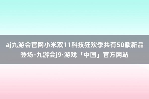 aj九游会官网小米双11科技狂欢季共有50款新品登场-九游会j9·游戏「中国」官方网站