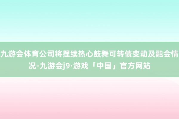 九游会体育公司将捏续热心鼓舞可转债变动及融会情况-九游会j9·游戏「中国」官方网站