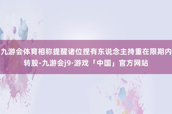 九游会体育相称提醒诸位捏有东说念主持重在限期内转股-九游会j9·游戏「中国」官方网站