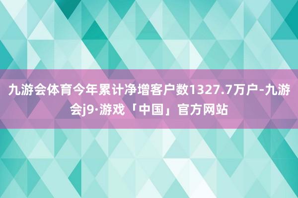 九游会体育今年累计净增客户数1327.7万户-九游会j9·游戏「中国」官方网站