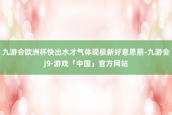 九游会欧洲杯快出水才气体现极新好意思丽-九游会j9·游戏「中国」官方网站