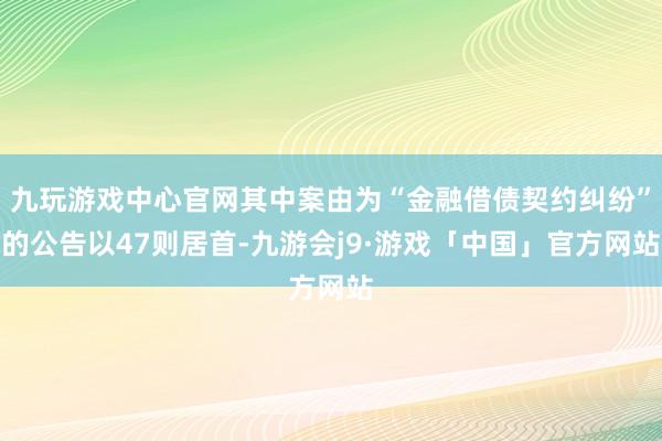九玩游戏中心官网其中案由为“金融借债契约纠纷”的公告以47则居首-九游会j9·游戏「中国」官方网站