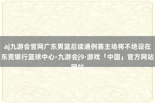 aj九游会官网广东男篮后续通例赛主场将不绝设在东莞银行篮球中心-九游会j9·游戏「中国」官方网站