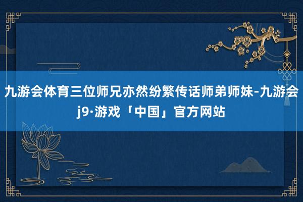 九游会体育三位师兄亦然纷繁传话师弟师妹-九游会j9·游戏「中国」官方网站