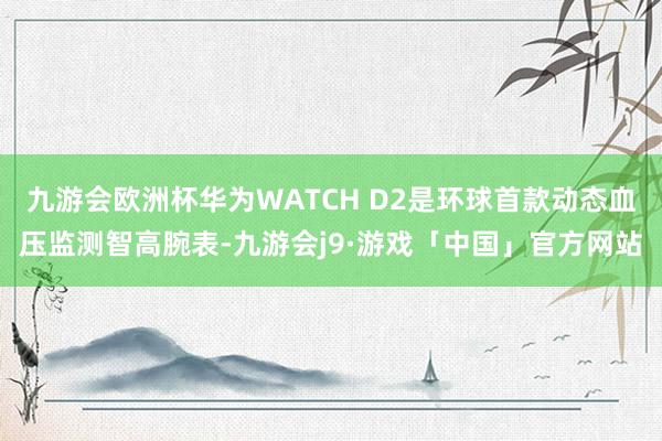 九游会欧洲杯华为WATCH D2是环球首款动态血压监测智高腕表-九游会j9·游戏「中国」官方网站