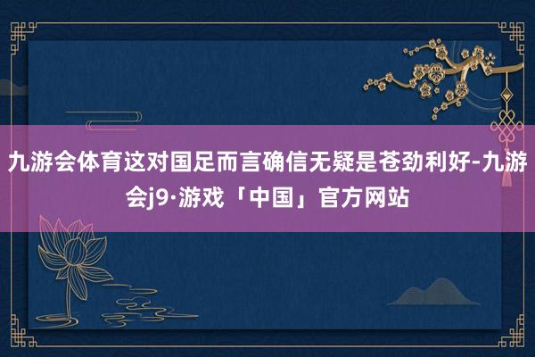 九游会体育这对国足而言确信无疑是苍劲利好-九游会j9·游戏「中国」官方网站