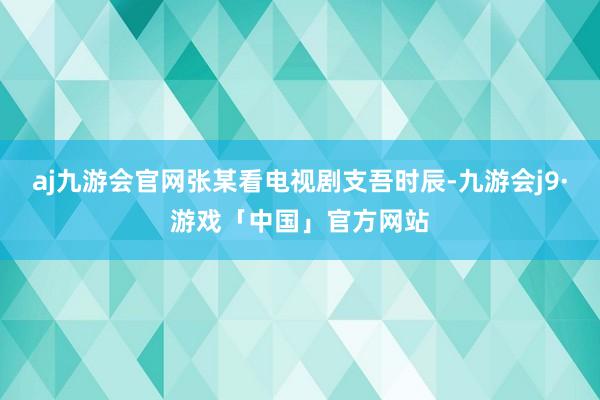 aj九游会官网张某看电视剧支吾时辰-九游会j9·游戏「中国」官方网站