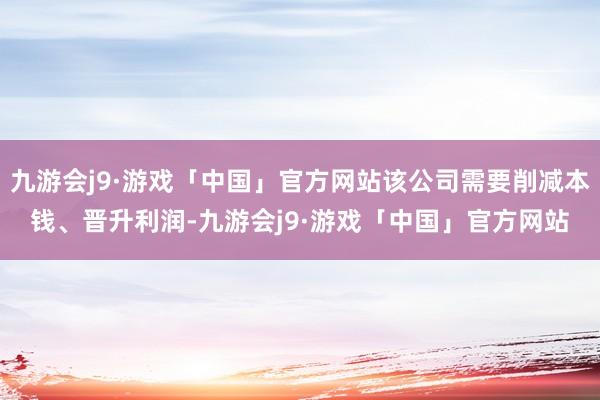 九游会j9·游戏「中国」官方网站该公司需要削减本钱、晋升利润-九游会j9·游戏「中国」官方网站