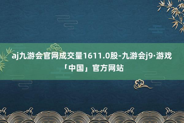 aj九游会官网成交量1611.0股-九游会j9·游戏「中国」官方网站