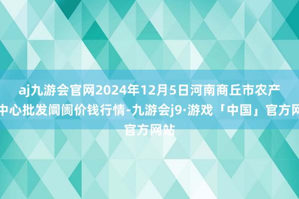 aj九游会官网2024年12月5日河南商丘市农产物中心批发阛阓价钱行情-九游会j9·游戏「中国」官方网站
