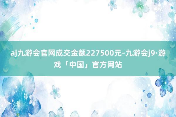 aj九游会官网成交金额227500元-九游会j9·游戏「中国」官方网站