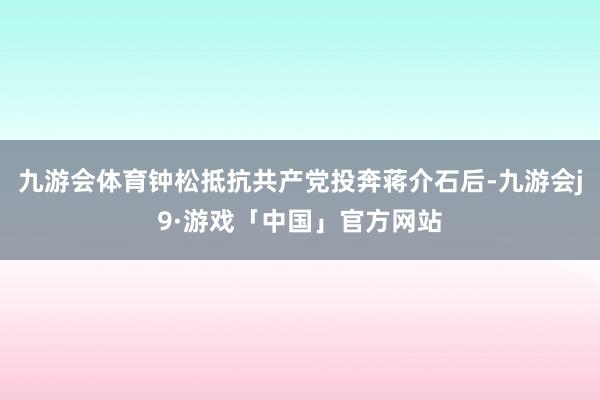 九游会体育钟松抵抗共产党投奔蒋介石后-九游会j9·游戏「中国」官方网站