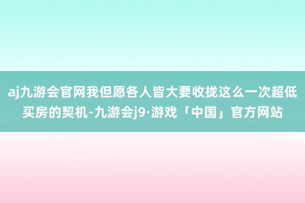 aj九游会官网我但愿各人皆大要收拢这么一次超低买房的契机-九游会j9·游戏「中国」官方网站