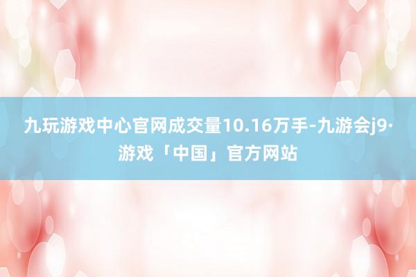 九玩游戏中心官网成交量10.16万手-九游会j9·游戏「中国」官方网站