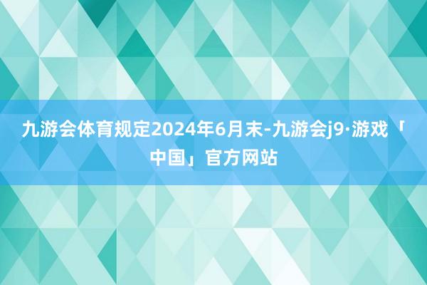 九游会体育规定2024年6月末-九游会j9·游戏「中国」官方网站