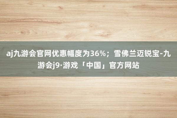 aj九游会官网优惠幅度为36%;雪佛兰迈锐宝-九游会j9·游戏「中国」官方网站