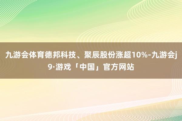 九游会体育德邦科技、聚辰股份涨超10%-九游会j9·游戏「中国」官方网站