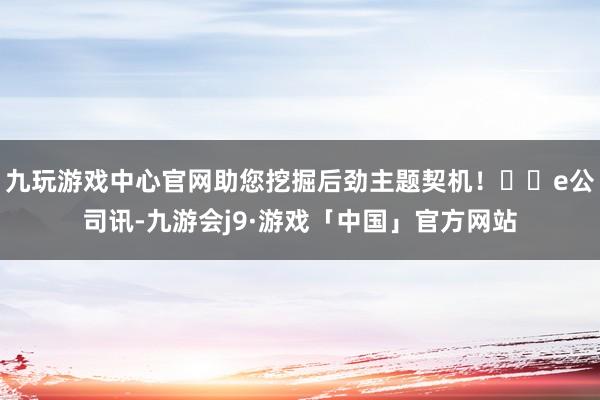 九玩游戏中心官网助您挖掘后劲主题契机！		e公司讯-九游会j9·游戏「中国」官方网站
