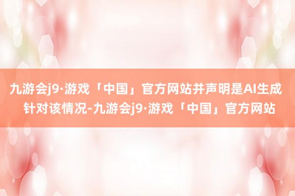 九游会j9·游戏「中国」官方网站并声明是AI生成  针对该情况-九游会j9·游戏「中国」官方网站