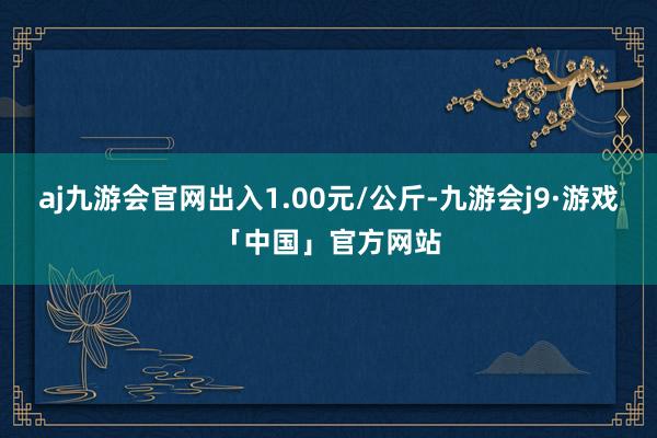 aj九游会官网出入1.00元/公斤-九游会j9·游戏「中国」官方网站