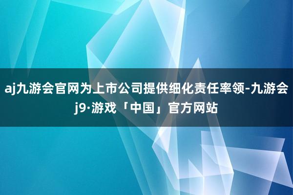 aj九游会官网为上市公司提供细化责任率领-九游会j9·游戏「中国」官方网站