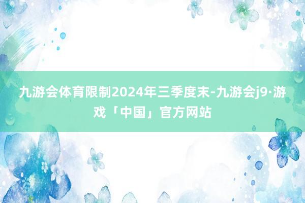 九游会体育限制2024年三季度末-九游会j9·游戏「中国」官方网站