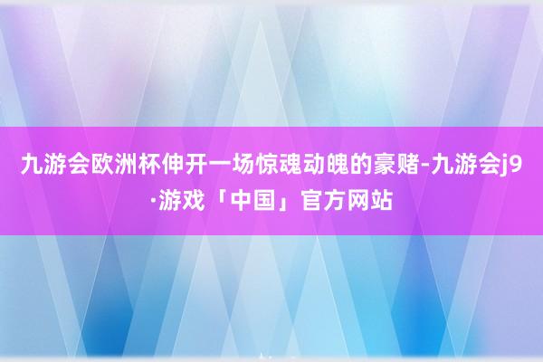 九游会欧洲杯伸开一场惊魂动魄的豪赌-九游会j9·游戏「中国」官方网站