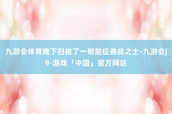 九游会体育麾下归拢了一帮能征善战之士-九游会j9·游戏「中国」官方网站
