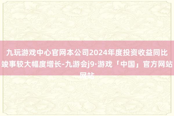 九玩游戏中心官网本公司2024年度投资收益同比竣事较大幅度增长-九游会j9·游戏「中国」官方网站