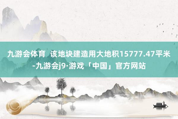 九游会体育  该地块建造用大地积15777.47平米-九游会j9·游戏「中国」官方网站