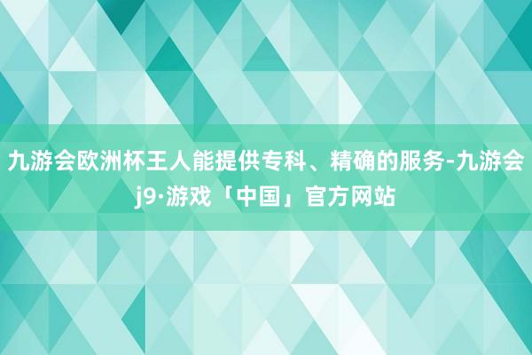 九游会欧洲杯王人能提供专科、精确的服务-九游会j9·游戏「中国」官方网站