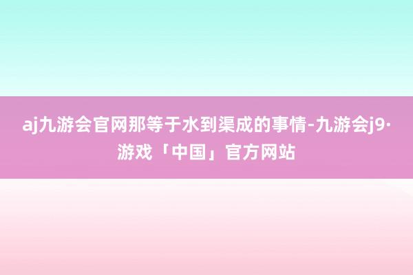 aj九游会官网那等于水到渠成的事情-九游会j9·游戏「中国」官方网站