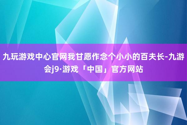 九玩游戏中心官网我甘愿作念个小小的百夫长-九游会j9·游戏「中国」官方网站