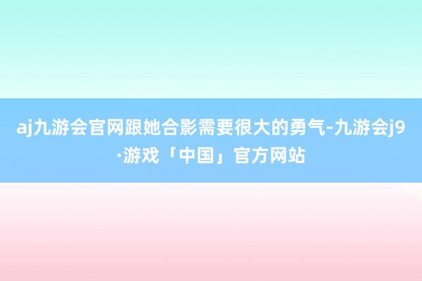 aj九游会官网跟她合影需要很大的勇气-九游会j9·游戏「中国」官方网站