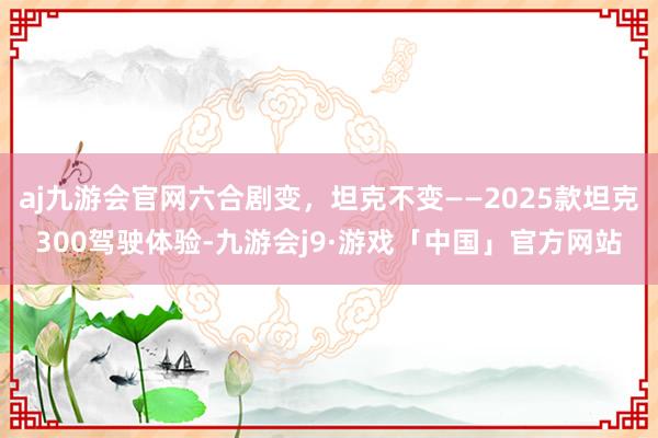 aj九游会官网六合剧变，坦克不变——2025款坦克300驾驶体验-九游会j9·游戏「中国」官方网站