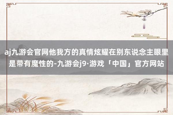 aj九游会官网他我方的真情炫耀在别东说念主眼里是带有魔性的-九游会j9·游戏「中国」官方网站