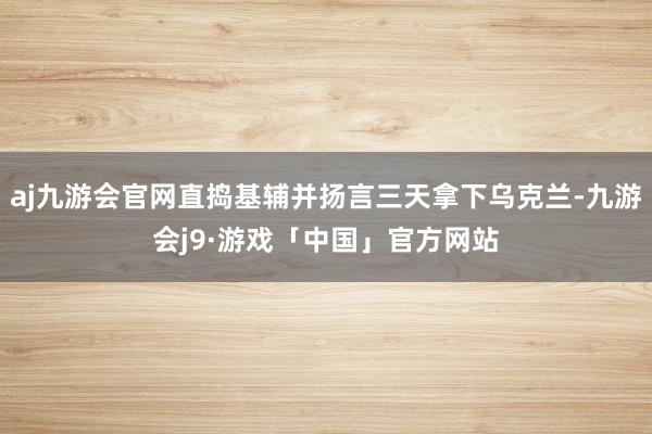 aj九游会官网直捣基辅并扬言三天拿下乌克兰-九游会j9·游戏「中国」官方网站
