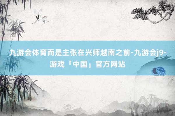 九游会体育而是主张在兴师越南之前-九游会j9·游戏「中国」官方网站