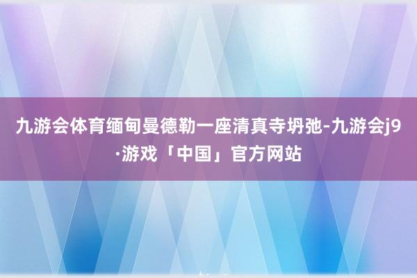 九游会体育缅甸曼德勒一座清真寺坍弛-九游会j9·游戏「中国」官方网站