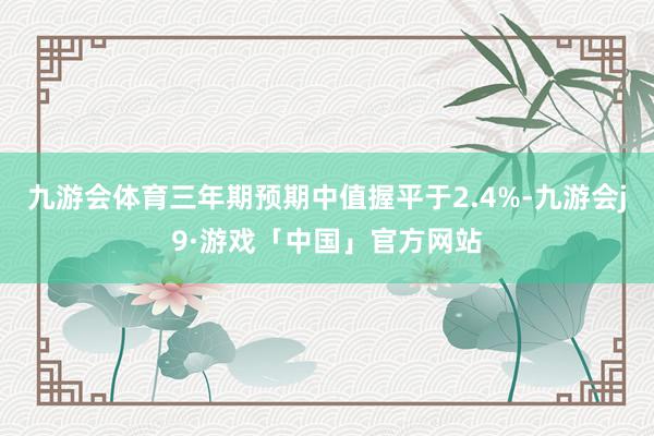 九游会体育三年期预期中值握平于2.4%-九游会j9·游戏「中国」官方网站